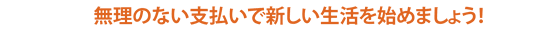 無理のない支払いで新しい生活を始めましょう！